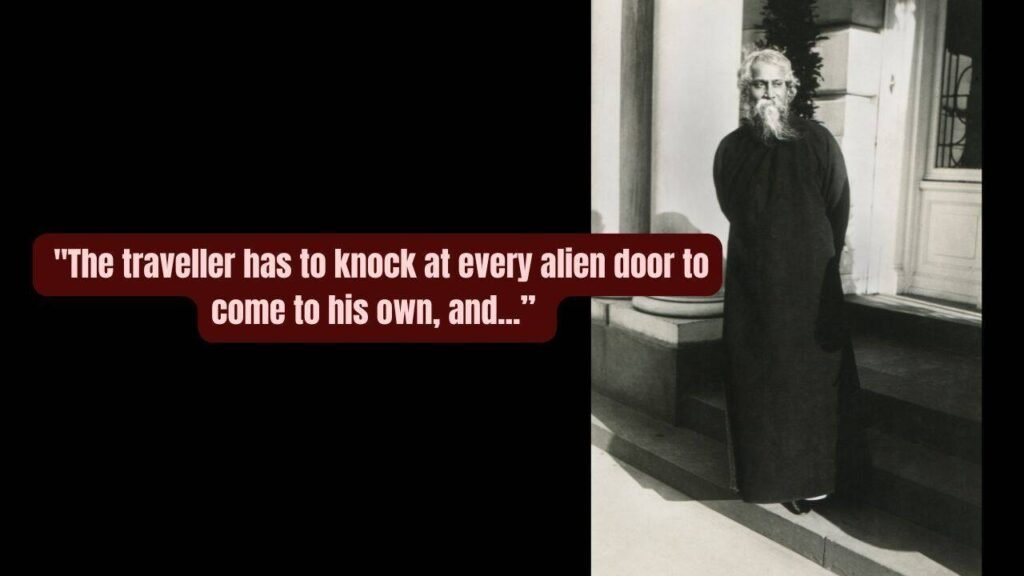 Quote of the day by Rabindranath Tagore: “The traveller has to knock at every alien door to come to his own, and one has to wander through all the outer worlds to reach the innermost shrine at the end.”